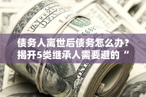 武汉债务人离世后债务怎么办？揭开5类继承人需要避的“坑”