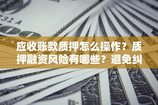 武汉应收账款质押怎么操作？质押融资风险有哪些？避免纠纷高效融资技巧