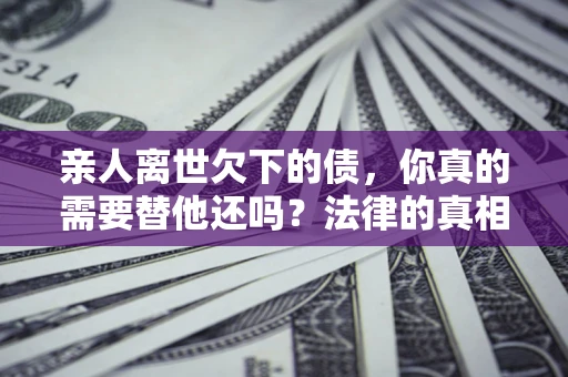 武汉亲人离世欠下的债，你真的需要替他还吗？法律的真相或许与你想的不一样